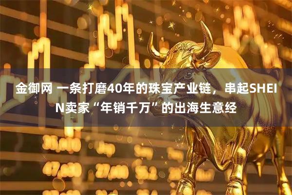 金御网 一条打磨40年的珠宝产业链，串起SHEIN卖家“年销千万”的出海生意经