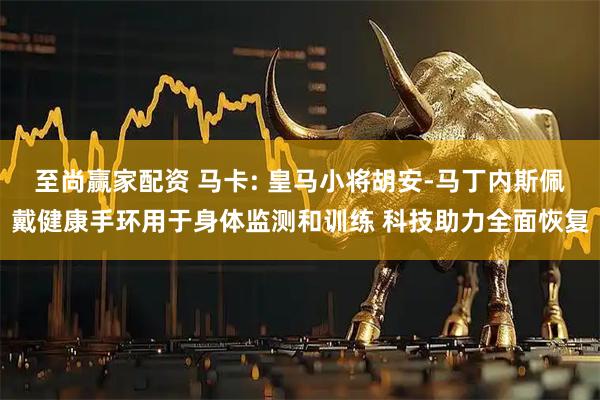 至尚赢家配资 马卡: 皇马小将胡安-马丁内斯佩戴健康手环用于身体监测和训练 科技助力全面恢复