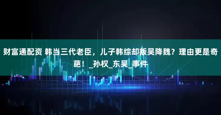 财富通配资 韩当三代老臣，儿子韩综却叛吴降魏？理由更是奇葩！_孙权_东吴_事件