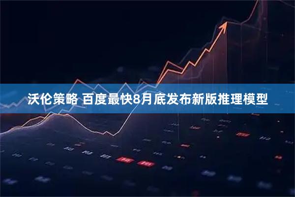 沃伦策略 百度最快8月底发布新版推理模型