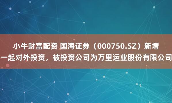 小牛财富配资 国海证券（000750.SZ）新增一起对外投资，被投资公司为万里运业股份有限公司