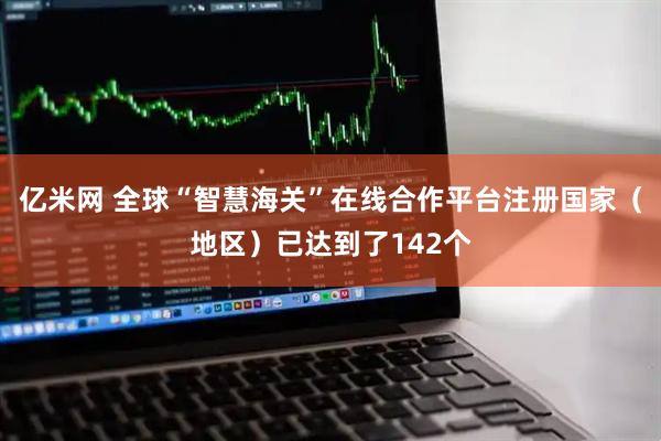 亿米网 全球“智慧海关”在线合作平台注册国家（地区）已达到了142个