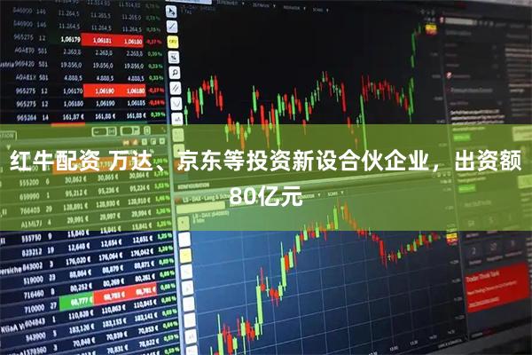 红牛配资 万达、京东等投资新设合伙企业，出资额80亿元