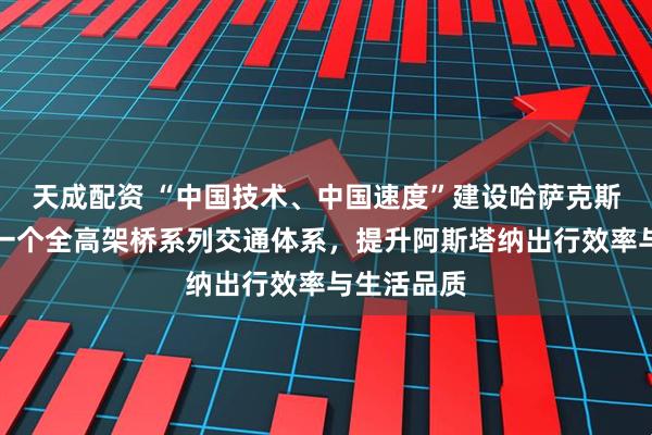 天成配资 “中国技术、中国速度”建设哈萨克斯坦国内第一个全高架桥系列交通体系，提升阿斯塔纳出行效率与生活品质