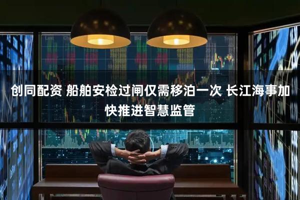 创同配资 船舶安检过闸仅需移泊一次 长江海事加快推进智慧监管