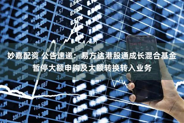妙嘉配资 公告速递：易方达港股通成长混合基金暂停大额申购及大额转换转入业务