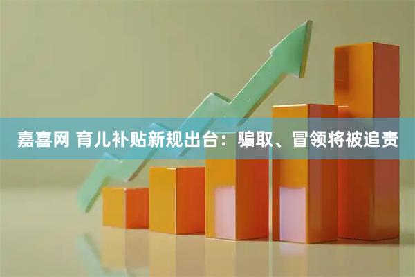嘉喜网 育儿补贴新规出台：骗取、冒领将被追责