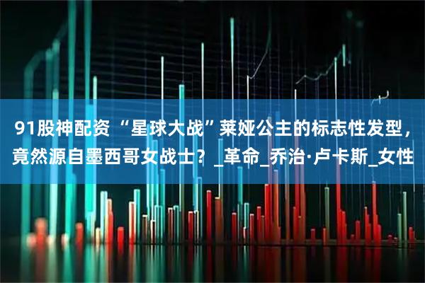 91股神配资 “星球大战”莱娅公主的标志性发型，竟然源自墨西哥女战士？_革命_乔治·卢卡斯_女性