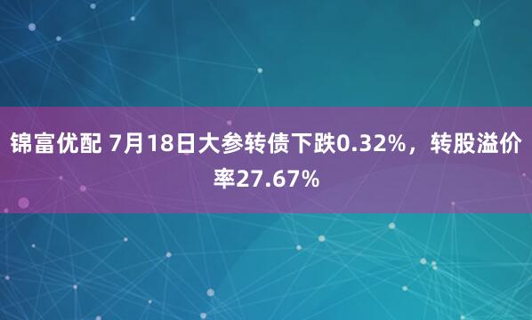 锦富优配 7月18日大参转债下跌0.32%，转股溢价率27.67%