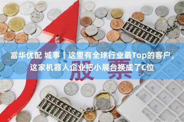 富华优配 城事｜这里有全球行业最Top的客户，这家机器人企业把小展台换成了C位