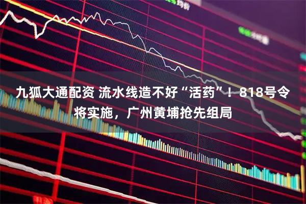 九狐大通配资 流水线造不好“活药”！818号令将实施，广州黄埔抢先组局