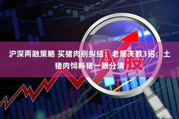 沪深两融策略 买猪肉别纠结!老屠夫教3招,土猪肉饲料猪一眼分清