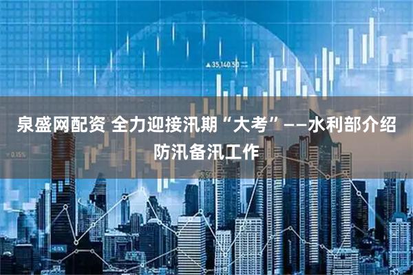 泉盛网配资 全力迎接汛期“大考”——水利部介绍防汛备汛工作
