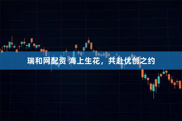 瑞和网配资 海上生花，共赴优创之约